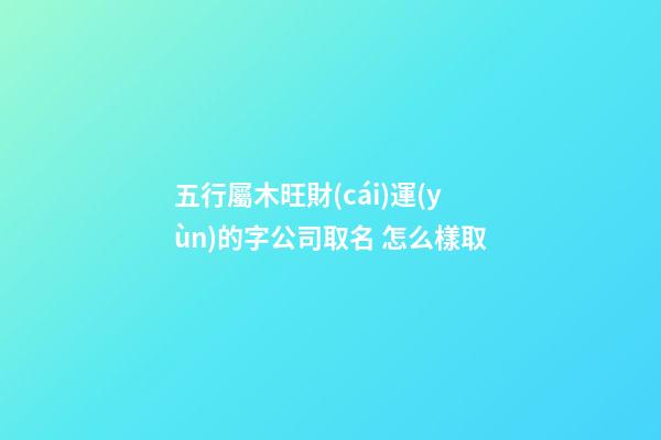 五行屬木旺財(cái)運(yùn)的字公司取名 怎么樣取-第1張-公司起名-玄機(jī)派